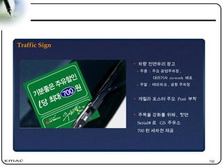 132
Traffic Sign
• 차량 전면유리 광고
- 주중 : 주요 공영주차장 ,
대리기사 co-work 배포
- 주말 : 테마파크 , 공항 주차장
• 게릴라 포스터 주요 Post 부착
• 주목율 강화를 위해 , 뒷면
Serial# 로 GS 주유소
700 원 세차권 제공
 
