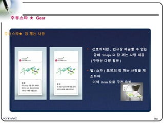 150
주유스타★ 잠 깨는 사탕
• 선호하지만 , 법규상 제공할 수 없는
담배 Shape 의 잠 깨는 사탕 제공
( 구연산 다량 함유 )
• 별 ( 스타 ) 모양의 잠 깨는 사탕을 제
조하여
이색 item 으로 구전 유발
주유스타 ★ Gear
 