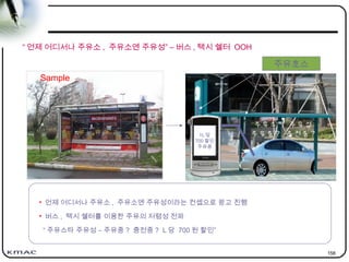 158
“ 언제 어디서나 주유소 , 주유소엔 주유성” – 버스 , 택시 쉘터 OOH
Sample
주유호스
주유스타 주유성
주유중 ? 충전중 ?
• 언제 어디서나 주유소 , 주유소엔 주유성이라는 컨셉으로 광고 진행
• 버스 , 택시 쉘터를 이용한 주유의 저렴성 전파
“ 주유스타 주유성 – 주유중 ? 충전중 ? L 당 700 원 할인”
1L 당
700 할인
주유중
 