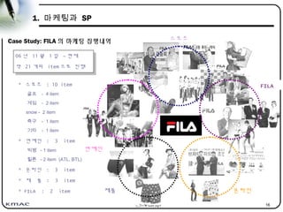 16
1. 마케팅과 SP
Case Study: FILA 의 마케팅 집행내역
연예인
FILA
스포츠
제품 온라인
06 년 11 월 1 일 ~ 현재
약 21 개의 item 으로 진행
* 스포츠 : 10 item
골프 - 4 item
게임 - 2 item
snow - 2 item
축구 - 1 item
기타 - 1 item
* 연예인 : 3 item
빅뱅 - 1 item
힐튼 - 2 item (ATL, BTL)
* 온라인 : 3 item
* 재 품 : 3 item
* FILA : 2 item
 