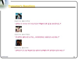 165
Consumer’s Questions
잠실에 사는 25 세 대학생
“ 샴푸는 다 거기서 거기 아닌가요 ? 특별히 다른 걸 잘 모르겠어요 .”
강남에 사는 31 세 직장인
“ 전 샴푸는 엘라스틴 쓰구요 , 트리트먼트는 비달사순 쓰는데요 .”
분당에 사는 51 세 주부
“ 샴푸요 ? 전 그냥 욕실에 있는 딸아이 샴푸를 아무 생각없이 같이 써요 .”
 