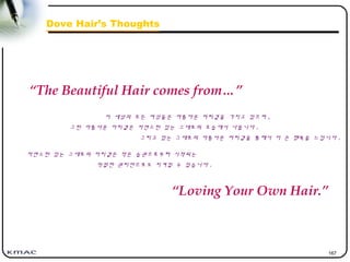 167
Dove Hair’s Thoughts
이 세상의 모든 여성들은 아름다운 머리결을 가지고 있으며 ,
그런 아름다운 머리결은 자연스런 있는 그대로의 모습에서 나옵니다 .
그리고 있는 그대로의 아름다운 머리결을 통해서 더 큰 행복을 느낍니다 .
“The Beautiful Hair comes from…”
자연스런 있는 그대로의 머리결은 작은 습관으로부터 시작되는
적절한 관리만으로도 지켜질 수 있습니다 .
“Loving Your Own Hair.”
 