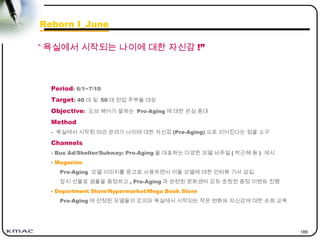 189
Period: 6/1~7/10
Target: 40 대 및 50 대 전업 주부들 대상
Objective: 도브 헤어가 말하는 Pro-Aging 에 대한 관심 증대
Method
- 욕실에서 시작된 머리 관리가 나이에 대한 자신감 (Pro-Aging) 으로 이어진다는 점을 소구
Channels
- Bus Ad/Shelter/Subway: Pro-Aging 을 대표하는 다양한 모델 비주얼 ( 박근혜 등 ) 제시
- Magazine
Pro-Aging 모델 이미지를 광고로 사용하면서 이들 모델에 대한 인터뷰 기사 삽입
잡지 선물로 샘플을 증정하고 , Pro-Aging 과 관련된 문화센터 강좌 초청권 증정 이벤트 진행
- Department Store/Hypermarket/Mega Book Store
Pro-Aging 에 선정된 모델들의 강의와 욕실에서 시작되는 작은 변화와 자신감에 대한 순회 교육
“ 욕실에서 시작되는 나이에 대한 자신감 !”
Reborn I_June
 
