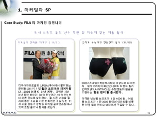 19
1. 마케팅과 SP
Case Study: FILA 의 마케팅 집행내역
프로골퍼 한희원 재계약 ( 11/2 )
프로골퍼 한희원 재계약 ( 11/2 )
국내 스포츠 골프 선수 후원 및 이슈에 맞는 제품 출시
미국여자프로골프 (LPGA) 투어에서 활약하는
한희원 (28) 이 1 일 휠라 코리아와 재계약했
다 . 2009 년까지 3 년 계약 . 금액은 지난
3 년 동안 받았던 30 억 원 ( 연간 10 억 원 ) 보
다 오른 것으로 알려졌다 . 올 시즌 2 승을 올
리며 통산 6 승을 거둔 한희원은 2 일 오전 11
시 서울 성동구 광장동 워커힐 골프연습장에서
고객 초청 클리닉 행사를 갖는다 .
인티모 수능대박 행운팬티 출시 (11/10)
인티모 수능대박 행운팬티 출시 (11/10)
2006 년 대입수학능력시험이 코앞으로 다가왔
다 . 휠라코리아의 패션인너웨어 브랜드 휠라
인티모 (FILA INTIMO) 는 수험생들의 필승을
기원하는 ‘행운 팬티’를 출시했다 .
가격은 남성용 브리프가 1 만 4000 원 , 여성
용 브리프가 1 만 3000 원이며 이마트를 비롯
한 전국 휠라 인티모 매장에서 구입할 수 있다 .
 