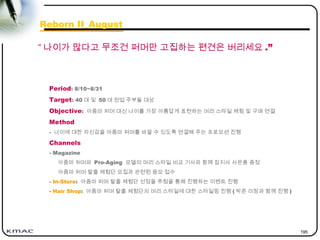 195
Period: 8/10~8/31
Target: 40 대 및 50 대 전업 주부들 대상
Objective: 아줌마 퍼머 대신 나이를 가장 아름답게 표현하는 머리 스타일 체험 및 구매 연결
Method
- 나이에 대한 자신감을 아줌마 퍼머를 바꿀 수 있도록 연결해 주는 프로모션 진행
Channels
- Magazine
아줌마 퍼머와 Pro-Aging 모델의 머리 스타일 비교 기사와 함께 잡지사 사은품 증정
아줌마 퍼머 탈출 체험단 모집과 관련된 응모 접수
- In-Store: 아줌마 퍼머 탈출 체험단 선정을 추첨을 통해 진행하는 이벤트 진행
- Hair Shop: 아줌마 퍼머 탈출 체험단의 머리 스타일에 대한 스타일링 진행 ( 박준 미장과 함께 진행 )
“ 나이가 많다고 무조건 퍼머만 고집하는 편견은 버리세요 .”
Reborn II_August
 