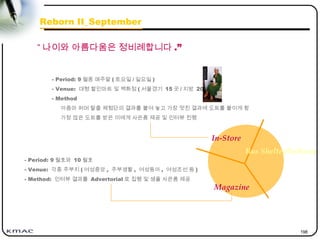 198
“ 나이와 아름다움은 정비례합니다 .”
Reborn II_September
In-Store
Magazine
Bus Shelter/Subway
- Period: 9 월중 매주말 ( 토요일 / 일요일 )
- Venue: 대형 할인마트 및 백화점 ( 서울경기 15 곳 / 지방 20 곳 )
- Method
아줌마 퍼머 탈출 체험단의 결과를 붙여 놓고 가장 멋진 결과에 도트를 붙이게 함
가장 많은 도트를 받은 이에게 사은품 제공 및 인터뷰 진행
- Period: 9 월호와 10 월호
- Venue: 각종 주부지 ( 여성중앙 , 주부생활 , 여성동아 , 여성조선 등 )
- Method: 인터뷰 결과를 Advertorial 로 집행 및 샘플 사은품 제공
 