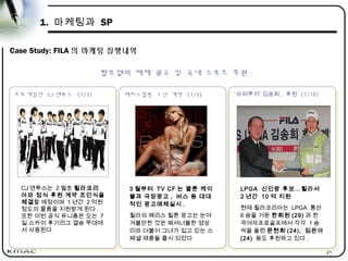 21
1. 마케팅과 SP
Case Study: FILA 의 마케팅 집행내역
프로게임단 CJ 엔투스 (1/3)
프로게임단 CJ 엔투스 (1/3)
패리스힐튼 1 년 계약 (1/5)
패리스힐튼 1 년 계약 (1/5) ‘ 슈퍼루키’ 김송희 , 후원 (1/10)
‘ 슈퍼루키’ 김송희 , 후원 (1/10)
CJ 엔투스는 2 월초 휠라코리
아와 정식 후원 계약 조인식을
체결할 예정이며 1 년간 2 억원
정도의 물품을 지원받게 된다 .
또한 이번 공식 유니폼은 오는 7
일 스카이 후기리그 결승 무대에
서 사용된다
3 월부터 TV CF 는 물론 케이
블과 극장광고 , 버스 등 대대
적인 광고매체실시 .
휠라의 패리스 힐튼 광고는 눈여
겨볼만한 것은 패셔너블한 영상
미와 더불어 그녀가 입고 있는 스
페셜 제품들 출시 되었다
LPGA 신인왕 후보…휠라서
2 년간 10 억 지원
현재 휠라코리아는 LPGA 통산
6 승을 거둔 한희원 (29) 과 한
국여자프로골프에서 각각 1 승
씩을 올린 문현희 (24), 임은아
(24) 등도 후원하고 있다 .
탑모델의 매체 광고 및 국내 스포츠 후원
 