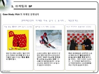 22
1. 마케팅과 SP
Case Study: FILA 의 마케팅 집행내역
커플 황금 돼지 팬티 출시福 (1/10)
커플 황금 돼지 팬티 출시福 (1/10)
휠라컵 스키 대회 (1/20)
휠라컵 스키 대회 (1/20) 부산 아이파크 용품후원 (1/25)
부산 아이파크 용품후원 (1/25)
패션 인너웨어 브랜드 ‘휠라 인티
모’는 정해년 돼지해를 맞아 남녀
커플로 입을 수 있는 ‘황금 福돼
지 팬티’출시
스포츠 브랜드 휠라 코리아가 강
원도 평창 보광 휘닉스파크에서
개최한 '2007 FILA 컵 전국대
학 스키 & 스노보드 대회 ' 가
사흘간의 열전을 끝냈다 . 22 일
스노보드 결선에 이어 24 일 스
키 결선이 치러졌다 .
부산 아이파크와 세계적인 스포
츠 용품 회사인 휠라코리아가
25 일 공식 용품 후원 협약식
을 가졌다 . 계약 기간은 2 년이
다 . 그 기간동안 휠라코리아느
12 억원에 달하는 스포츠용품을
부산 구단에 공급하게 된다 .
엔터테인먼트 마케팅 지속 실시 ( 콘서트 , 게임연계 )
 