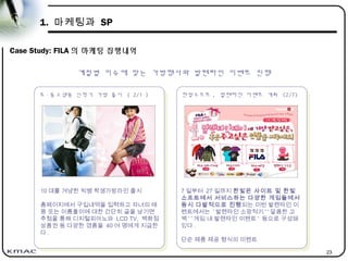 23
1. 마케팅과 SP
Case Study: FILA 의 마케팅 집행내역
초 · 중고생용 신학기 가방 출시 ( 2/1 )
초 · 중고생용 신학기 가방 출시 ( 2/1 )
계절별 이슈에 맞는 가방행사와 발렌타인 이벤트 진행
10 대를 겨냥한 빅뱅 학생가방라인 출시
홈페이지에서 구입내역을 입력하고 자녀의 태
몽 또는 이름풀이에 대한 간단히 글을 남기면
추첨을 통해 디지털피아노와 LCD TV, 백화점
상품권 등 다양한 경품을 40 여 명에게 지급한
다 .
한빛소프트 , 발렌타인 이벤트 개최 (2/7)
한빛소프트 , 발렌타인 이벤트 개최 (2/7)
7 일부터 27 일까지 한빛온 사이트 및 한빛
소프트에서 서비스하는 다양한 게임들에서
동시 다발적으로 진행되는 이번 발렌타인 이
벤트에서는 ' 발렌타인 소망적기 ' ' 달콤한 고
백 ' ' 게임 내 발렌타인 이벤트 ' 등으로 구성돼
있다 .
단순 제품 제공 형식의 이벤트
 