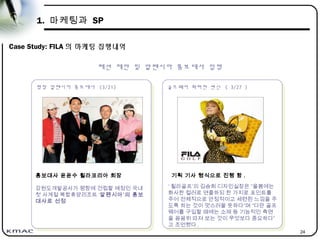 24
1. 마케팅과 SP
Case Study: FILA 의 마케팅 집행내역
골프웨어 화려한 변신 ( 3/27 )
골프웨어 화려한 변신 ( 3/27 )
패션 제안 및 알펜시아 홍보대사 임명
기획 기사 형식으로 진행 함 .
‘ 휠라골프’의 김승희 디자인실장은 “올봄에는
화사한 컬러로 연출하되 한 가지로 포인트를
주어 전체적으로 안정적이고 세련된 느낌을 주
도록 하는 것이 멋스러울 듯하다”며 “다만 골프
웨어를 구입할 때에는 소재 등 기능적인 측면
을 꼼꼼히 따져 보는 것이 무엇보다 중요하다”
고 조언했다 .
평창 알펜시아 홍보대사 (3/21)
평창 알펜시아 홍보대사 (3/21)
홍보대사 윤윤수 휠라코리아 회장
강원도개발공사가 평창에 건립할 예정인 국내
첫 사계절 복합휴양리조트 ‘알펜시아’의 홍보
대사로 선정
 