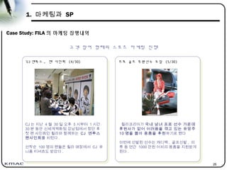 26
1. 마케팅과 SP
Case Study: FILA 의 마케팅 집행내역
고객 참여 형태의 스포츠 마케팅 진행
프로 골프 후원선수 모집 (5/30)
프로 골프 후원선수 모집 (5/30)
휠라코리아가 국내 남녀 프로 선수 가운데
후원사가 없어 어려움을 겪고 있는 유망주
10 명을 뽑아 용품을 후원하기로 했다
이번에 선발된 선수는 캐디백 , 골프신발 , 의
류 등 연간 1000 만원 어치의 용품을 지원받게
된다 .
‘CJ 엔투스 , 팬 사인회 (4/30)
‘CJ 엔투스 , 팬 사인회 (4/30)
CJ 는 지난 4 월 30 일 오후 5 시부터 1 시간
30 분 동안 신세계백화점 강남점에서 창단 후
첫 팬 사인회인 휠라와 함께하는 CJ 엔투스
팬사인회를 치렀다 .
선착순 100 명의 팬들은 휠라 매장에서 CJ 유
니폼 티셔츠도 받았다 .
 