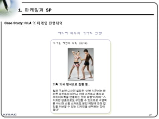 27
1. 마케팅과 SP
Case Study: FILA 의 마케팅 집행내역
에드버 위주의 기사로 진행
뜨거운 해변의 유혹 (6/14)
뜨거운 해변의 유혹 (6/14)
기획 기사 형식으로 진행 함 .
휠라 구소연 디자인 실장은 “이번 시즌에는 화
려한 프린트의 비키니 위에 스커트나 톱으로
레이어드룩을 연출하는 것이 유행”이라며 “ 스
커트만 단품으로도 구입할 수 있으므로 수영복
뿐 아니라 스윔 스커트도 본인 체형에 따라 결
점을 커버할 수 있는 디자인을 선택하는 것이
좋다”
 