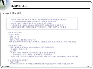 28
2. SP 의 개요
2.1 SP 의 중시 배경
- ’50~’60 년대의 SP 활동은 광고효과 , 세일즈맨 업무의 효율적 원활화 지원 수단
- ’70 년대 POS(Point of Sales) 시스템 도입 , SP 부문 연구 본격화
- ’80~’90 년대 4 대매체 이상으로 SP 비율의 급격한 신장세
- 뉴미디어 등장 , 소비자 Lifestyle 다양화로 인한 4 대매체의 광고 효과 둔화
- 치열한 기업간 경쟁 , 제품간 차별성 부재로 단기적 , 직접적 판매촉진 수단 활용
1) SP 광고비의 증가
- 미국 : 42.1%
- 일본 : 35.9%
- 한국 : 22.5%
* 2006 년 기준 , 총광고비 : 100% 기준
* SP 광고 : 4 대매체 이외의 광고 ( 옥외광고 , 교통광고 , POP 광고 , DM 광고 , 뉴미디어광고 등 )
2) SP 활용의 다양화
- 식품 , 일용잡화 등 패키지 상품에서 서비스 , 내구소비재로 확대
: 마일리지 , 무료대여 등
- Joint SP
: 다른 두 기업에 의해 복수 제품이나 서비스를 공동으로 판매 촉진
- 수요 보완성 , 이미지 보완성 , 유통 보완성 , 타겟 보완성
* 치약과 칫솔 , 다이어트펩시콜라와 팬티스타킹 , 면도기와 건전지 , 어린이용아스피린과 비타민제
3) 데이터 이용 가능성의 증가
- POS 시스템
- Panel Research Data: 조사 대상인 특정 집단 또는 개인을 선정하여 구매동기 등을 연속 조사
 
