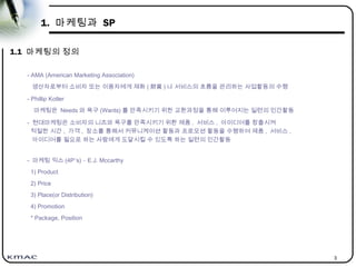 3
1. 마케팅과 SP
1.1 마케팅의 정의
- AMA (American Marketing Association)
생산자로부터 소비자 또는 이용자에게 재화 ( 財貨 ) 나 서비스의 흐름을 관리하는 사업활동의 수행
- Phillip Kotler
마케팅은 Needs 와 욕구 (Wants) 를 만족시키기 위한 교환과정을 통해 이루어지는 일련의 인간활동
- 현대마케팅은 소비자의 니즈와 욕구를 만족시키기 위환 제품 , 서비스 , 아이디어를 창출시켜
적절한 시간 , 가격 , 장소를 통해서 커뮤니케이션 활동과 프로모션 활동을 수행하여 제품 , 서비스 ,
아이디어를 필요로 하는 사람에게 도달시킬 수 있도록 하는 일련의 인간활동
- 마케팅 믹스 (4P’s) – E.J. Mccarthy
1) Product
2) Price
3) Place(or Distribution)
4) Promotion
* Package, Position
 