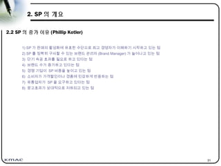 31
2. SP 의 개요
2.2 SP 의 증가 이유 (Phillip Kotler)
1) SP 가 판매의 활성화에 유효한 수단으로 최고 경영자가 이해하기 시작하고 있는 점
2) SP 를 정확히 구사할 수 있는 브랜드 관리자 (Brand Manager) 가 늘어나고 있는 점
3) 단기 속공 효과를 필요로 하고 있다는 점
4) 브랜드 수가 증가하고 있다는 점
5) 경쟁 기업이 SP 비중을 높이고 있는 점
6) 소비자가 가격할인이나 경품에 민감하게 반응하는 점
7) 유통업자가 SP 을 요구하고 있다는 점
8) 광고효과가 상대적으로 저하되고 있는 점
 