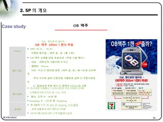 34
그냥 , 핸드폰 만 열어도 ~
OB 맥주 355ml 1 캔이 무료
Period
 2003. 04. 11. ~ 05. 03
이벤트 참여일 : 매주 금 , 토 ( 총 8 회 )
행사 개요
 OB 맥주 신제품 런칭 프로모션 ( 무료 시음 행사 )
- 대상 : 대한민국 사람이면 누구나
- 캠페인 Process
SMS 수신  편의점 방문 ( 매주 금 , 토 )  **08 로 오비맥
주
무선 사이트 접속 편의점 식별번호 입력  쿠폰다운로
드
 점원에게 쿠폰 제시  캔맥주 (355ml) 와 교환
행사 결과
 국내 최초 이동통신 3 사의 대규모 무선 이벤트 전개로
신제품에 대한 인지도 및 Trial 극대
 참여 고객 수 : 80 만 명
 Sampling 수 : 135 만 캔 Sampling
문제점
 총 샘플링 수의 약 40% 의 Sampling 누수 발생
- 중복 생플링에 대한 제한의 어려움
 데이터 통신료에 대한 고객 컨플레인 발생
OB 맥주Case study
2. SP 의 개요
 