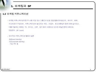 4
1. 마케팅과 SP
1.2 마케팅 커뮤니케이션
- 마케팅 커뮤니케이션이란 두 사람 이상 또는 그룹간의 상호 전달 활동이며 발신자 , 메시지 , 매체 ,
수신자로서 구성되며 , 커뮤니케이션의 발신자는 개인 , 사업자 , 광고대행업자 등에 의해 실시되고 ,
이를 전달하는 매체는 TV, 라디오 , 신문 , 잡지 등이 사용되고 있으며 세일즈맨에 의해서도
전달된다 . (W. Lazer)
- 전사적인 커뮤니케이션 활동의 일환
. BI(Brand Identity)
. CI(Corporate Identity)
. 기업 PR 등
 