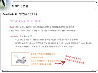 43
3. SP 의 분류
Case Study: CJ 허브맛솔트 ( 개요 )
Goal: 고기 요리시 집 안에 베는 냄새와 느끼한 맛 제거에 효과적이기 때문에
깔끔한 요리 ‘ Smart Cook’ 이 가능하다는 점을 소구하여 소비자들의 Trial 을 증대
“Smart Cook! Smart Salt!”
Life Case: 주부들의 고민
- 최근 주방과 거실의 구분이 모호한 빌트인 개념이 크게 늘어나고 있는 추세
- 하지만 실내 공기오염의 원인으로 주방의 요리시 발생하는 냄새와 유해가스가 50% 를 차지
- 게다가 주부들이 요리를 끝내고 나면 ‘음식 냄새에 질려서 밥맛이 없다’
깔끔한 주부들의 깔끔한 요리 ,
Smart Cook 을
소금의 속성을 적극 활용한 오브제로
시각적인 임팩트를 전달
깔끔한 실내 공기와주부들의 밥맛을 높여줌
 