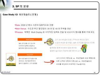 44
3. SP 의 분류
Case Study: CJ 허브맛솔트 ( 전개 )
고기 코너에 굴비 모양 ( 구두쇠의 짜다는 점이
소금의 속성과 잘 연결 ) 솔트 조각상을 걸어서 시각화
Date: 2008 년 황사 시즌에 집중적으로 진행
Main Venue: 수도권 부근 할인점의 30 대 및 40 대 주부들 대상
Process: 독특한 Multi Display 로 시각적인 임팩트 전달 및 비교시식 행사를 통해 구매 유도
Multi Display
솔트 조각상을 고기 코너에
비치하여 임팩트 전달하고
탈취제와 함께 비치하는 전략
Multi POP
굴비 모양 솔트 조각상을 이용
재미있는 POP 를 제작하여
멀티디스플레이 / 시식 때 활용
탈취제와 함께 비치하여 냄새 제거와
깔끔한 실내 공기 개선에 대한 메시지 소구
고기 시식시 기존소금 vs. 허브맛솔트 비교 체험으로
이후 고객의 식탁에 기존소금 vs. 허브맛솔트의
비치를 유도하여 지속적인 Trial 을 유도
 