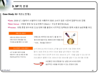 46
3. SP 의 분류
Case Study: CJ 미초 ( 전개 )
Date: 2008 년 3 월에서 8 월까지 더운 여름까지 음료 소비가 많은 시즌에 집중적으로 진행
Main Venue: 시청앞 광장 및 도심 번화가 (Main) / 수도권 할인점 (Sub)
Process: 대형 혼합 분수차로 도심 번화가를 돌면서 시각적인 임팩트와 함께 사용의 습관화를 유도
미초 혼합주 / 미초 혼합수
소주 및 물과 함께 미초를
배합하여 시음 및 배합 용기를
제공해 습관적인 구매 유도
대형 미초 혼합수
대형 미초 혼합수 항아리에
대형 미초와 대형 물을 섞는
구조물 설치를 통해 시선 집중
소주 판매 코너에서 미초와 소주를 넣은 언더락 시음 진행과 함께
물이나 음료 판매 코너에서 미초와 물을 넣은 혼합수 시음 진행
미초 번들 구매시 언더락 잔과 미초 900ml 와 소주 1 명을 넣을 수 있는 용기와
미초 홉합수 물통과 미초 900ml 와 물 500ml 를 넣을 수 있는 용기를 사은품
사은품인 미초 혼합용기는 냉장고에 비치와 함께
습관적인 사용을 유도할 수 있는 장점이 있음
대형으로 제작된 미초 용기 / 물 용기가
항아리에 떨어지는 형태의 분수차를 운영
“ 어머 , 쟤네들 미쳤어 !”
 