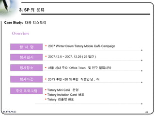 49
3. SP 의 분류
Case Study: 다음 티스토리
행 사 명  2007 Winter Daum Tistory Mobile Café Campaign
행사장소  서울 시내 주요 Office Town 및 인구 밀집지역
행사타깃
주요 프로그램
행사일시
 20 대 후반 ~30 대 후반 직장인 남 , 여
 Tistory Mini Café 운영
 Tistory Invitation Card 배포
 Tistory 리플렛 배포
 2007.12.5 ~ 2007. 12.29 ( 25 일간 )
Overview
 