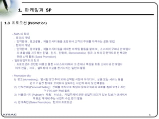 5
1. 마케팅과 SP
1.3 프로모션 (Promotion)
- AMA 의 정의
. 광의의 개념
: 인적판매 , 광고활동 , 퍼블리시티 등을 포함하여 고객의 구매를 자극하는 모든 방법
. 협의의 개념
: 인적판매 , 광고활동 , 퍼블리시티 등을 제외한 마케팅 활동을 말하며 , 소비자의 구매나 판매업자
의 효율성을 자극하는 진열 , 전시 , 전람회 , Demonstration 등과 그 밖의 단편적으로 반복되는
판매 노력 활동 (Sales Promotion)
- 일본상업학회의 정의
: 프로모션과 관련된 제품은 물론 서비스에 대해서 그 존재나 특성을 최종 소비자와 판매업자
에게 전달 , 자극 , 설득하여 수요를 환기시키는 일련의 활동
- Promotion Mix
1) 광고 (Advertising): 명시된 광고주에 의해 선택된 시장에 아이디어 , 상품 또는 서비스 등을
관리 가능한 형태로 고지하여 설득하는 비인적 제시 및 판촉활동
2) 인적판매 (Personal Selling): 판매를 목적으로 특정의 잠재고객과의 대화를 통해 이루어지는
구두에 의한 판매 활동
3) 퍼블리시티 (Publicity): 제품 , 서비스 , 사업주체에 관한 상업적 의미가 있는 정보가 매체에서
무료로 게재해 주는 비인적 수요 환기 활동
4) 판매촉진 (Sales Promotion): 협의의 프로모션
 