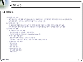 56
4. SP 수단
4.1 옥외광고
1) 옥외광고의 정의
- 불특정 다수의 사람들을 소구대상으로 하는 광고물이며 , 어떤 일정한 공간을 점거하여 그 시계 ( 視界 )
영역에 강제적 , 반복적 , 시각적 자극을 부여하는 광고 수단
2) 옥외광고의 기원
- 이집트의 상인들이 도로변에 납작한 석제판을 이용 취급하는 상품과 관련 내용을 새겨 넣음
- 고대 로마인과 폼페이인들은 벽에 그림을 그려 그들이 즐기는 경기나 상업을 고양하는데 활용
3) 옥외광고의 분류
- 광고목적 기간에 의한 분류
. 장기적 옥외광고 : 회사명 , 상품명 인지
. 단기적 옥외광고 : 행사 고지 , Sales Campaign 등
- 제작 수량에 의한 분류
. 동일규격의 복수 생산 : 플라스틱 간판 등
. 단일생산 : 대형 네온 , 회사나 영업소의 돌출 ( 突出 ) 간판 등
- 게재 지역에 의한 분류
. 주택지 광고
. 번화가 광고
. 철도 간선 광고
. 터미널 부근의 광고
. 고속도로 간선 광고
. 유원지 광고
 