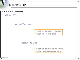 6
1. 마케팅과 SP
1.3 프로모션 (Promotion)
Below The Line
 불특정 다수를 대상으로 한 커뮤니케이션
 일반적으로 4 대 매체를 일컬음
 세분화된 타겟을 대상으로 한 커뮤니케이션
 다양한 Direct Marketing Tool 을 지칭함
Above The Line
ATL vs. BTL
 