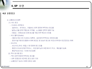 62
4. SP 수단
4.2 교통광고
4) 교통광고의 종류
(1) 버스 광고
- 시내버스 외부광고
. 일반버스 , 좌석버스 , 마을버스 외부 양면에 부착하는 광고물
. 일정노선을 반복 주행으로 지역별 , 노선별로 전략적 집행 가능
. 이동성 , 다량성으로 인해 광고물 게첨 여부 확인이 어려움
- 버스 쉘터 (Shelter)
. 서울 및 대도시의 시내버스 정류장 , 승강장에 부착되는 조명 광고물
. 편의시설 이용 광고물로서 매체 호감도 및 눈높이 광고로 자연스러우면서 친근감있는 매체
- 버스카드
. 버스카드 (PVC 재질 ) 1 면 전면에 광고 표출
. 충전식 카드로 반영구적이나 , 지갑 등에 넣어 대면 회수가 작고 , 훼손율이 높읔
. 통상적으로 최소 1 만매 이상 발행
(2) 택시 표시등 광고
- 택시 외부 천정에 부착하는 광고물
- 내부 조명으로 야간에도 광고 효과 기대
- 노출빈도가 높으나 매체 선호도 낮음
 