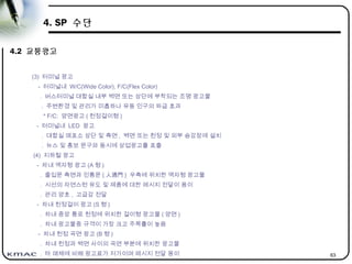 63
4. SP 수단
4.2 교통광고
(3) 터미널 광고
- 터미널내 W/C(Wide Color), F/C(Flex Color)
. 버스터미널 대합실 내부 벽면 또는 상단에 부착되는 조명 광고물
. 주변환경 및 관리가 미흡하나 유동 인구의 파급 효과
* F/C: 양면광고 ( 천정걸이형 )
- 터미널내 LED 광고
. 대합실 매표소 상단 및 측면 , 벽면 또는 천정 및 외부 승강장에 설치
. 뉴스 및 홍보 문구와 동시에 상업광고를 표출
(4) 지하철 광고
- 차내 액자형 광고 (A 형 )
. 출입문 측면과 인통문 ( 人通門 ) 우측에 위치한 액자형 광고물
. 시선의 자연스런 유도 및 제품에 대한 메시지 전달이 용이
. 관리 양호 , 고급감 전달
- 차내 천정걸이 광고 (S 형 )
. 차내 중앙 통로 천정에 위치한 걸이형 광고물 ( 양면 )
. 차내 광고물중 규격이 가장 크고 주목률이 높음
- 차내 천정 곡면 광고 (B 형 )
. 차내 천정과 벽면 사이의 곡면 부분에 위치한 광고물
. 타 매체에 비해 광고료가 저가이며 메시지 전달 용이
 