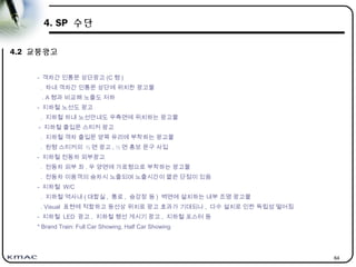 64
4. SP 수단
4.2 교통광고
- 객차간 인통문 상단광고 (C 형 )
. 차내 객차간 인통문 상단에 위치한 광고물
. A 형과 비교해 노출도 저하
- 지하철 노선도 광고
. 지하철 차내 노선안내도 우측면에 위치하는 광고물
- 지하철 출입문 스티커 광고
. 지하철 객차 출입문 양쪽 유리에 부착하는 광고물
. 원형 스티커의 ½ 면 광고 , ½ 면 홍보 문구 사입
- 지하철 전동차 외부광고
. 전동차 외부 좌 . 우 양면에 가로형으로 부착하는 광고물
. 전동차 이용객의 승차시 노출되며 노출시간이 짧은 단점이 있음
- 지하철 W/C
. 지하철 역사내 ( 대합실 , 통로 , 승강장 등 ) 벽면에 설치하는 내부 조명 광고물
. Visual 표현에 적합하고 동선상 위치로 광고 효과가 기대되나 , 다수 설치로 인한 독립성 떨어짐
- 지하철 LED 광고 , 지하철 행선 게시기 광고 , 지하철 포스터 등
* Brand Train: Full Car Showing, Half Car Showing
 