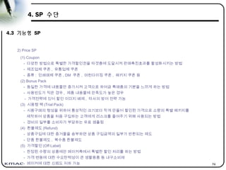 74
4. SP 수단
4.3 기능형 SP
2) Price SP
(1) Coupon
- 다양한 방법으로 특별한 가격할인권을 타겟층에 도달시켜 판매촉진효과를 활성화시키는 방법
- 제조업체 쿠폰 , 유통업체 쿠폰
- 종류 : 인쇄매체 쿠폰 , DM 쿠폰 , 머천다이징 쿠폰 , 패키지 쿠폰 등
(2) Bonus Pack
- 동일한 가격에 내용물만 증가시켜 고객으로 하여금 특매품의 기분을 느끼게 하는 방법
- 사용빈도가 적은 경우 , 제품 내용물에 만족도가 높은 경우
- 가격전략에 있어 할인 이미지 배제 , 타사의 방어 전략 가능
(3) 시용형 팩 (Trial Pack)
- 시용구매의 형성을 위하여 통상적인 크기보다 작게 만들어 할인된 가격으로 소량의 특별 패키지를
제작하여 상품을 처음 구입하는 고객에게 리스크를 줄여주기 위해 사용되는 방법
- 경비의 일부를 소비자가 부담하는 유료 샘플링
(4) 환불제도 (Refund)
- 상품구입에 대한 증거물을 송부하면 상품 구입금액의 일부가 반환되는 제도
- 단품 환불제도 , 복수품 환불제도
(5) 가격할인 (Off Label)
- 한정된 수량의 상품에만 메이커측에서 특별한 할인 처리를 하는 방법
- 가격 변동에 대한 수요탄력성이 큰 생활용품 등 내구소비재
- 메이커에 대한 신뢰도 저하 가능
 
