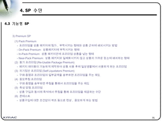 75
4. SP 수단
4.3 기능형 SP
3) Premium SP
(1) Pack Premium
- 프리미엄을 상품 패키지에 첨가 , 부착시키는 형태와 상품 근처에 배치시키는 방법
- On-Pack Premium: 상품패키지에 부착시키는 형태
- In-Pack Premium: 상품 패키지안에 프리미엄 상품을 넣는 형태
- Near-Pack Premium: 상품 패키지와 일체화시키지 않고 상품의 가까운 장소에 배치하는 형태
(2) 용기 프리미엄 (Re-Usable Package Premium)
- 패키지 재이용이 가능하게 제작하여 상품 사용 후에 일상생활에서 사용하게 하는 프리미엄
(3) 자기정산 프리미엄 (Self Liquidators Premium)
- 구매 증명과 프리미엄의 일부금액을 송부하면 프리미엄을 주는 제도
(4) 응모추첨 프리미엄
- 구매 증명을 송부하면 추첨을 통해서 프리미엄을 주는 제도
(5) 즉성 당첨 프리미엄
- 상품 구입과 동시에 즉석에서 추첨을 통해 프리미엄을 제공하는 수단
(6) 콘테스트
- 상품구입에 대한 조건없이 퀴즈 등으로 현상 , 응모하게 하는 방법
 