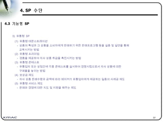 77
4. SP 수단
4.3 기능형 SP
5) 유통형 SP
(1) 유통형 데몬스트레이션
- 상품의 특성과 그 상품을 소비자에게 판매하기 위한 판매프로그램 등을 실증 및 실연을 통해
교육시키는 방법
(2) 유통형 프리미엄
- 경품을 제공하여 자사 상품 취급을 촉진시키는 방법
(3) 유통형 콘테스트
- 유통업자 또는 상점간에 각종 콘테스트를 실시하여 경쟁시킴으로서 자사 상품에 대한
구매율을 높이는 방법
(4) 보상금 제도
- 자사 상품 판매수량과 금액에 따라 메이커가 유통업자에게 제공하는 일종의 사례금 제도
(5) 유통형 서비스 제도
- 판매와 경영에 대한 지도 및 지원을 해주는 제도
 