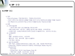 78
4. SP 수단
4.4 POP 광고
1) 정의
- Point of Purchase: 구매시점의 광고 , 구매하는 장소의 광고
- 구매가 이루어 지는 현장에서 상품을 구매할 의사가 있거나 잠재적으로 상품을 구매할 가능성이
있는 특정다수의 소비자에게 직접 소구하여 구매를 유도하는 직접 광고의 형태
2) 분류
(1) 제작자별 분류
- 메이커 제작 POP: 광고 캠페인을 기준으로 제작
- 대형 소매점 POP: 시즌 장식 , 캠페인 실시에 사용 ( 백화점 , 슈퍼마켓 등 )
- 소매점 POP: 소매점 자체에 맞게 제작 ( 단순한 디스플레이 카드 , 프라이스 카드 등 )
(2) 소재별 분류
- 종이
- 필름 : 유리면에 스티커나 , 사진 부착
- 플라스틱 : 간판 , 패키지류 , 일반 디스플레이
- 기타 목재 , 금속 등
(3) 설치 장소별 분류
- 점두 POP: 소매점의 점두에 위치 ( 스탠드 간판 , 깃발 , 점포명 게재 천막 등 )
- Ceiling POP: 천정에서 내려뜨려서 사용하는 POP(Hanger, Mobile, Flag 등 )
- Window POP
- Floor POP
- Counter POP: 테스터 , Spot Display, Panel 등
- 벽면 POP: 깃발류 , 포스터 보드 , 장식 등
- 선반 POP; 가격 카드 , 아이캐쳐 , 트레이 등
 