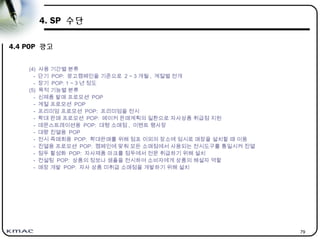 79
4. SP 수단
4.4 POP 광고
(4) 사용 기간별 분류
- 단기 POP: 광고캠페인을 기준으로 2 ~ 3 개월 , 계절별 전개
- 장기 POP: 1 ~ 3 년 정도
(5) 목적 기능별 분류
- 신제품 발매 프로모션 POP
- 계절 프로모션 POP
- 프리미엄 프로모션 POP: 프리미엄을 전시
- 확대 판매 프로모션 POP: 메이커 판매계획의 일환으로 자사상품 취급점 지원
- 데몬스트레이션용 POP: 대형 소매점 , 이벤트 행사장
- 대량 진열용 POP
- 전시 즉매회용 POP: 확대판매를 위해 점포 이외의 장소에 임시로 매장을 설치할 때 이용
- 진열용 프로모션 POP: 캠페인에 맞춰 모든 소매점에서 사용되는 전시도구를 통일시켜 진열
- 점두 활성화 POP: 자사제품 마크를 점두에서 전문 취급하기 위해 설치
- 컨설팅 POP: 상품의 정보나 샘플을 전시하여 소비자에게 상품의 해설자 역할
- 매장 개발 POP: 자사 상품 미취급 소매점을 개발하기 위해 설치
 