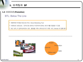 8
1. 마케팅과 SP
1.3 프로모션 (Promotion)
Event
Promotion
Internet
DM/e-mail
 세분화된 타겟을 대상으로 하는 Direct Marketing Tool
 이벤트와 프로모션 , 인터넷 등 원하는 타겟에게 원하는 메시지를 전달할 수 있음
 최근 BTL 이 급부상하면서 BTL 활동을 커뮤니케이션 하기 위한 ATL Vehicle 의 집행 증가
SMS
BTL: Below The Line
 