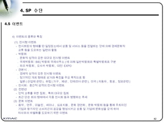 82
4. SP 수단
4.5 이벤트
4) 이벤트의 종류와 특징
(1) 전시형 이벤트
- 전시회장의 형태를 띤 일정장소에서 상품 및 서비스 등을 진열하는 것에 의해 경제문화적
교류 등을 도모하는 일련의 활동
- 박람회
. 문화적 성격이 강한 대규모 전시형 이벤트
. 국제박람회 : BIE( 박람회 국제사무소 ) 에 의해 일반박람회와 특별박람회로 구분
. 파리 박람회 , 오사카 박람회 , 대전 EXPO
- 견본시 .
. 경제적 성격이 강한 전시형 이벤트
. 정기적인 개최 형태로 상거래 촉진을 주요 목적으로 함
. 일본 ( 산업재 관련 ), 유럽 ( 가구 , 패션 , 인테리어 관련 ), 미국 ( 자동차 , 항공 , 정보관련 )
- 전시회 : 중간적 성격의 전시형 이벤트
(2) 컨벤션
- 인적 교류를 위한 집회 , 특히 대규모 집회
- 최근 단순 회의 형태에서 각종 전시회 등과 병행하는 추세
(3) 문화 이벤트
- 음악 , 연주 , 미술전 , 세미나 , 심포지움 , 문화 경연회 , 문화 박람회 등을 통해 주최자인
기업과 참가자인 소비자간의 공감을 형성시키고 상품 및 기업에 문화성을 갖게 하여
타사와의 차별화를 도모하기 위한 이벤트
 