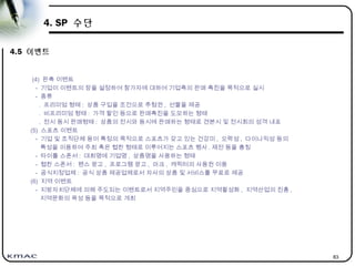 83
4. SP 수단
4.5 이벤트
(4) 판촉 이벤트
- 기업이 이벤트의 장을 설정하여 참가자에 대하여 기업측의 판매 촉진을 목적으로 실시
- 종류
. 프리미엄 형태 : 상품 구입을 조건으로 추첨권 , 선물을 제공
. 비프리미엄 형태 : 가격 할인 등으로 판매촉진을 도모하는 형태
. 전시 동시 판매형태 : 상품의 전시와 동시에 판매하는 형태로 견본시 및 전시회의 성격 내포
(5) 스포츠 이벤트
- 기업 및 조직단체 등이 특정의 목적으로 스포츠가 갖고 있는 건강미 , 오락성 , 다이나믹성 등의
특성을 이용하여 주최 혹은 협찬 형태로 이루어지는 스포츠 행사 . 제전 등을 총칭
- 타이틀 스폰서 : 대회명에 기업명 , 상품명을 사용하는 형태
- 협찬 스폰서 : 펜스 광고 , 프로그램 광고 , 마크 , 캐릭터의 사용권 이용
- 공식지정업체 : 공식 상품 제공업체로서 자사의 상품 및 서비스를 무료로 제공
(6) 지역 이벤트
- 지방자치단체에 의해 주도되는 이벤트로서 지역주민을 중심으로 지역활성화 , 지역산업의 진흥 ,
지역문화의 육성 등을 목적으로 개최
 