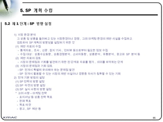 85
5. SP 계획 수립
5.2 제 1 단계 : SP 방향 설정
1) 시장 환경 분석
그 상품 및 상품을 둘러싸고 있는 시장환경이나 경쟁 , 그외 마케팅 환경의 제반 사실을 수집하고
검토하여 SP 계획의 방향성을 설정하기 위한 것
(1) 제반 자료의 수집
- 통계자료 , 조사 , 신문 . 잡지 기사 , 인터뷰 등으로부터 필요한 정보 수집
- 수집 대상 : 상품수요동향 , 상품경쟁분석 , 소비자동향 , 상품분석 , 유통분석 , 광고와 SP 분석 등
(2) 제반 자료의 검토
- 시장의 문제점과 기회를 발견하기 위한 전 단계로 자료를 평가 , 의미를 파악하는 단계
(3) 시장의 문제점과 기회 검토
- SP 전개시 특별히 유의해야 하는 문제점 발견
- SP 전개시 활용할 수 있는 시장의 제반 사실이나 경향중 자사가 침투할 수 있는 기회
2) 전개 기본 방침의 설정
(1) SP 전략의 방향 설정
(2) SP 타겟의 방향 설정
(3) SP 실시 사항의 방향 설정
* 고려 사항 – 마케팅 전략
- 포지셔닝 등 상품 전략 목표
- 판매 목표
- 목표 타겟
- 광고 , SP 예산 등
 