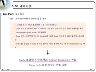 88
5. SP 계획 수립
Case Study: 도브 다크
Dark 초코렛 시장에서의 Market Leadership 확보
Dove dark 의 성공적인 런칭 지원
이번 Dove dark Mobile Sampling 을 통해 ,
 신제품 Dove 다크 초코렛에 대한 Trial Building
 Dove 초코렛 판매의 40% 가 이루어 지는 편의점에서의 구매 접점 샘플링을 통한
Sampling Program Impact 의 극대화
 Dove 다크 초코렛의 뛰어난 Quality 과 함께 Dark 초코렛이 지닌 물리적 / 감성적
인
Value 를 전달할 수 있는 캠페인 전개로 다크 초코렛 시장 내 Market Leadership 확
보
 