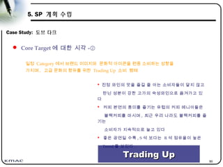 90
5. SP 계획 수립
Case Study: 도브 다크
일정 Category 에서 브랜드 이미지와 문화적 아이콘을 편중 소비하는 성향을
가지며 , 고급 문화의 향유를 위한 Trading Up 소비 행태
 Core Target 에 대한 시각 -②
 진정 와인의 맛을 즐길 줄 아는 소비자들이 달지 않고
탄닌 성분이 강한 고가의 숙성와인으로 옮겨가고 있
다
 커피 본연의 풍미를 즐기는 유럽의 커피 메니아들은
블랙커피를 마시며 , 최근 우리 나라도 블랙커피를 즐
기는
소비자가 지속적으로 늘고 있다
 좋은 공연일 수록 , S 석 보다는 R 석 점유율이 높은
Trend 를 보인다 .
Trading UpTrading Up
 