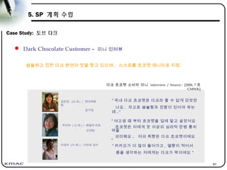 91
5. SP 계획 수립
Case Study: 도브 다크
 Dark Chocolate Customer – 미니 인터뷰
이영아 (23 세 ) / 이마트 성수
김은영 (24 세 ) / 현대백화
점
압구정
박미숙 ( 32 세 ) / 패밀리 마트
교대점
“ 국내 다크 초코렛은 다크라 할 수 없게 단맛만
나요 . 자고로 씁쓸함과 진함이 있어야 하는
데 ..”
“ 카카오가 더 많이 들어가고 , 열량이 적어서
몸을 생각하는 저에게는 다크가 딱이에요 ”
씁쓸하고 진한 다크 본연의 맛을 찾고 있으며 , 스스로를 초코렛 매니아로 지칭 .
“ 여고생 때 부터 초코렛을 입에 달고 살았어요
초코렛은 저에게 맛 이상의 심리적 만병 통치
약을
의미해요 .. 저의 취향은 다크 초코렛이에요
”
다크 초코렛 소비자 미니 interview / Source : [2006. 7 月
CMWK]
 
