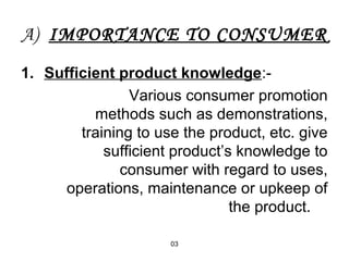 A) IMPORTANCE TO CONSUMER 
1. Sufficient product knowledge:- 
Various consumer promotion 
methods such as demonstrations, 
training to use the product, etc. give 
sufficient product’s knowledge to 
consumer with regard to uses, 
operations, maintenance or upkeep of 
03 
the product. 
 