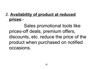 2. Availability of product at reduced 
prices:- 
Sales promotional tools like 
prices-off deals, premium offers, 
discounts, etc. reduce the price of the 
product when purchased on notified 
occasions. 
03 
 