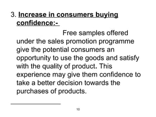 3. Increase in consumers buying 
confidence:- 
Free samples offered 
under the sales promotion programme 
give the potential consumers an 
opportunity to use the goods and satisfy 
with the quality of product. This 
experience may give them confidence to 
take a better decision towards the 
purchases of products. 
10 
 