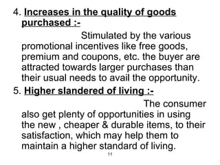 4. Increases in the quality of goods 
purchased :- 
Stimulated by the various 
promotional incentives like free goods, 
premium and coupons, etc. the buyer are 
attracted towards larger purchases than 
their usual needs to avail the opportunity. 
5. Higher slandered of living :- 
11 
The consumer 
also get plenty of opportunities in using 
the new , cheaper & durable items, to their 
satisfaction, which may help them to 
maintain a higher standard of living. 
 