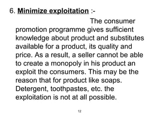6. Minimize exploitation :- 
12 
The consumer 
promotion programme gives sufficient 
knowledge about product and substitutes 
available for a product, its quality and 
price. As a result, a seller cannot be able 
to create a monopoly in his product an 
exploit the consumers. This may be the 
reason that for product like soaps. 
Detergent, toothpastes, etc. the 
exploitation is not at all possible. 
 