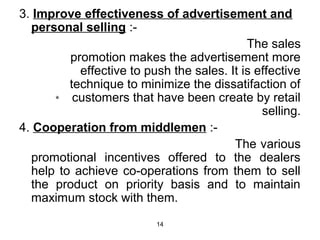 3. Improve effectiveness of advertisement and 
personal selling :- 
14 
The sales 
promotion makes the advertisement more 
effective to push the sales. It is effective 
technique to minimize the dissatifaction of 
customers that have been create by retail 
selling. 
4. Cooperation from middlemen :- 
The various 
promotional incentives offered to the dealers 
help to achieve co-operations from them to sell 
the product on priority basis and to maintain 
maximum stock with them. 
 