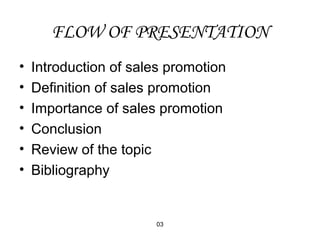FLOW OF PRESENTATION 
• Introduction of sales promotion 
• Definition of sales promotion 
• Importance of sales promotion 
• Conclusion 
• Review of the topic 
• Bibliography 
03 
 
